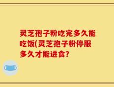 灵芝孢子粉吃完多久能吃饭(灵芝孢子粉停服多久才能进食？
