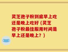 灵芝孢子粉到底早上吃还是晚上吃好 (灵芝孢子粉最佳服用时间是早上还是晚上？)