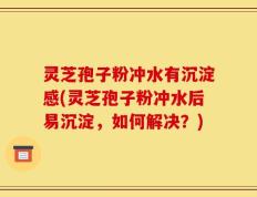 灵芝孢子粉冲水有沉淀感(灵芝孢子粉冲水后易沉淀，如何解决？)