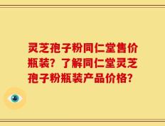 灵芝孢子粉同仁堂售价瓶装？了解同仁堂灵芝孢子粉瓶装产品价格？