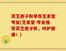 灵芝孢子粉举荐芝素堂专业(芝素堂-专业推荐灵芝孢子粉，呵护健康！)