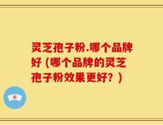 灵芝孢子粉.哪个品牌好 (哪个品牌的灵芝孢子粉效果更好？)