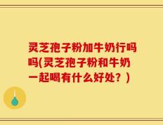 灵芝孢子粉加牛奶行吗吗(灵芝孢子粉和牛奶一起喝有什么好处？)