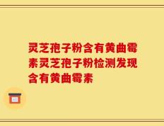 灵芝孢子粉含有黄曲霉素灵芝孢子粉检测发现含有黄曲霉素