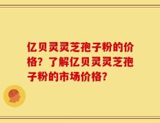 亿贝灵灵芝孢子粉的价格？了解亿贝灵灵芝孢子粉的市场价格？