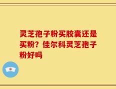 灵芝孢子粉买胶囊还是买粉？佳尔科灵芝孢子粉好吗