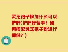 灵芝孢子粉加什么可以护肝(护肝好帮手！如何搭配灵芝孢子粉进行保健？)