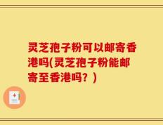 灵芝孢子粉可以邮寄香港吗(灵芝孢子粉能邮寄至香港吗？)