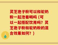 灵芝孢子粉可以和驼奶粉一起泡着喝吗 (可以一起搭配饮用吗？灵芝孢子粉和驼奶粉的混合效果如何？)