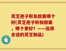 灵芝孢子粉及胶囊哪个好(灵芝孢子粉和胶囊，哪个更好？——选择合适的灵芝制品)