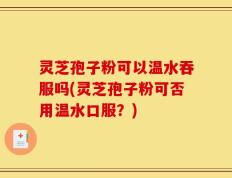 灵芝孢子粉可以温水吞服吗(灵芝孢子粉可否用温水口服？)
