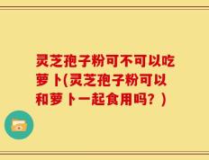 灵芝孢子粉可不可以吃萝卜(灵芝孢子粉可以和萝卜一起食用吗？)