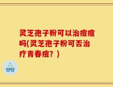 灵芝孢子粉可以治痘痘吗(灵芝孢子粉可否治疗青春痘？)