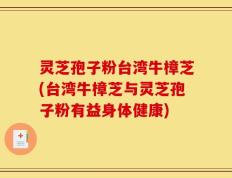 灵芝孢子粉台湾牛樟芝(台湾牛樟芝与灵芝孢子粉有益身体健康)