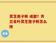 灵芝孢子粉 成都？芳兰名叶灵芝孢子粉怎么样