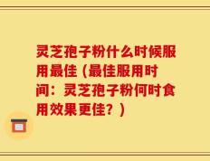 灵芝孢子粉什么时候服用最佳 (最佳服用时间：灵芝孢子粉何时食用效果更佳？)