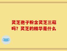 灵芝孢子粉含灵芝三萜吗？灵芝的精华是什么