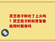 灵芝孢子粉吃了上火吗？灵芝孢子粉和胃复春能同时服用吗