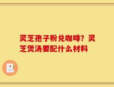 灵芝孢子粉兑咖啡？灵芝煲汤要配什么材料