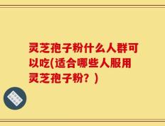 灵芝孢子粉什么人群可以吃(适合哪些人服用灵芝孢子粉？)