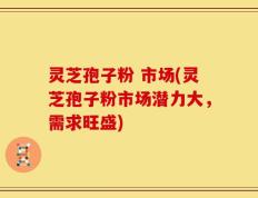 灵芝孢子粉 市场(灵芝孢子粉市场潜力大，需求旺盛)