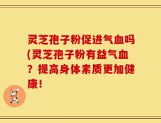 灵芝孢子粉促进气血吗(灵芝孢子粉有益气血？提高身体素质更加健康！
