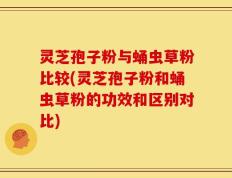 灵芝孢子粉与蛹虫草粉比较(灵芝孢子粉和蛹虫草粉的功效和区别对比)