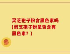 灵芝孢子粉含黑色素吗(灵芝孢子粉是否含有黑色素？)
