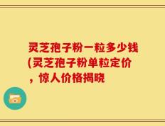 灵芝孢子粉一粒多少钱(灵芝孢子粉单粒定价，惊人价格揭晓