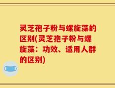 灵芝孢子粉与螺旋藻的区别(灵芝孢子粉与螺旋藻：功效、适用人群的区别)