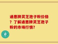 通惠牌灵芝孢子粉价格？了解通惠牌灵芝孢子粉的市场行情？