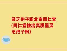 灵芝孢子粉北京同仁堂(同仁堂推出高质量灵芝孢子粉)