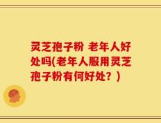 灵芝孢子粉 老年人好处吗(老年人服用灵芝孢子粉有何好处？)