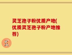 灵芝孢子粉优质产地(优质灵芝孢子粉产地推荐)