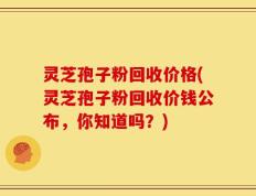 灵芝孢子粉回收价格(灵芝孢子粉回收价钱公布，你知道吗？)