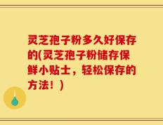 灵芝孢子粉多久好保存的(灵芝孢子粉储存保鲜小贴士，轻松保存的方法！)