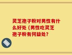 灵芝孢子粉对男性有什么好处 (男性吃灵芝孢子粉有何益处？