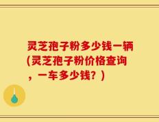 灵芝孢子粉多少钱一辆(灵芝孢子粉价格查询，一车多少钱？)
