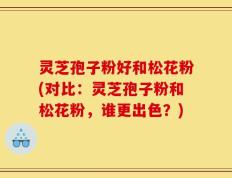 灵芝孢子粉好和松花粉(对比：灵芝孢子粉和松花粉，谁更出色？)