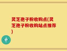 灵芝孢子粉收购点(灵芝孢子粉收购站点推荐)