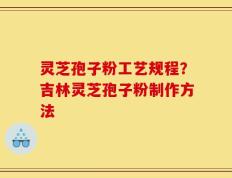 灵芝孢子粉工艺规程？吉林灵芝孢子粉制作方法
