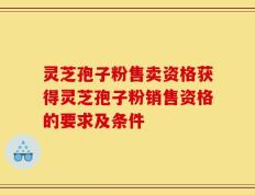 灵芝孢子粉售卖资格获得灵芝孢子粉销售资格的要求及条件