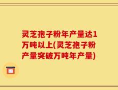 灵芝孢子粉年产量达1万吨以上(灵芝孢子粉产量突破万吨年产量)