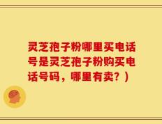 灵芝孢子粉哪里买电话号是灵芝孢子粉购买电话号码，哪里有卖？)