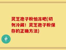 灵芝孢子粉怕冻吧(切勿冷藏！灵芝孢子粉保存的正确方法)