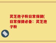 灵芝孢子粉日常保健(日常保健必备：灵芝孢子粉