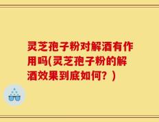 灵芝孢子粉对解酒有作用吗(灵芝孢子粉的解酒效果到底如何？)