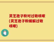 灵芝孢子粉对过敏咳嗽(灵芝孢子粉缓解过敏咳嗽)