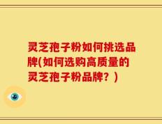 灵芝孢子粉如何挑选品牌(如何选购高质量的灵芝孢子粉品牌？)