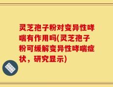 灵芝孢子粉对变异性哮喘有作用吗(灵芝孢子粉可缓解变异性哮喘症状，研究显示)